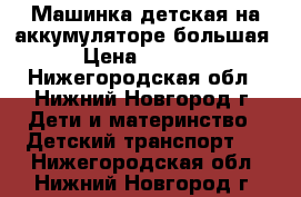 Машинка детская на аккумуляторе большая › Цена ­ 4 000 - Нижегородская обл., Нижний Новгород г. Дети и материнство » Детский транспорт   . Нижегородская обл.,Нижний Новгород г.